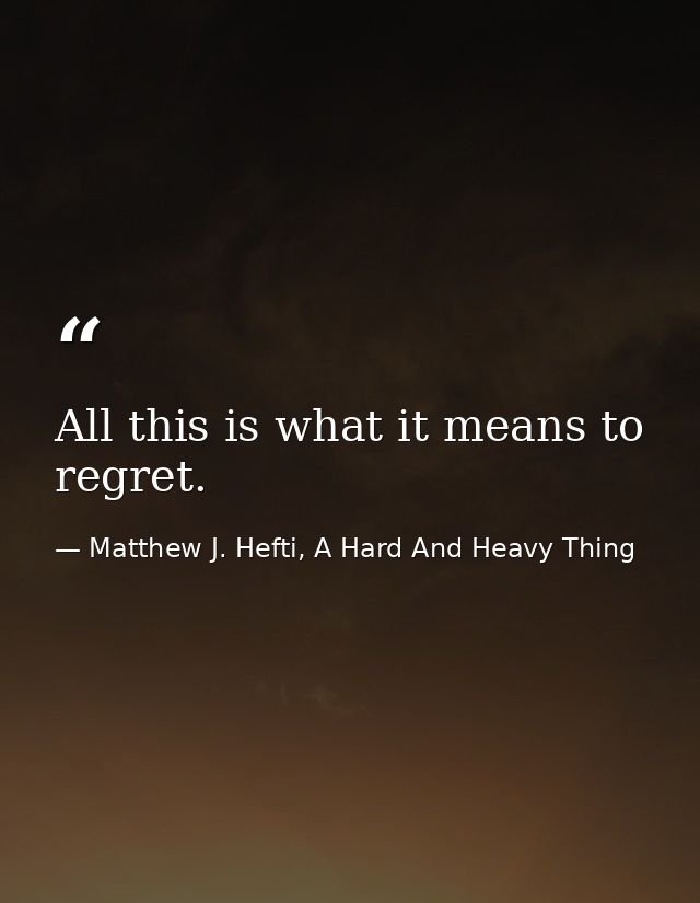 All this is what it means to regret. — Matthew J. Hefti, A Hard And Heavy Thing