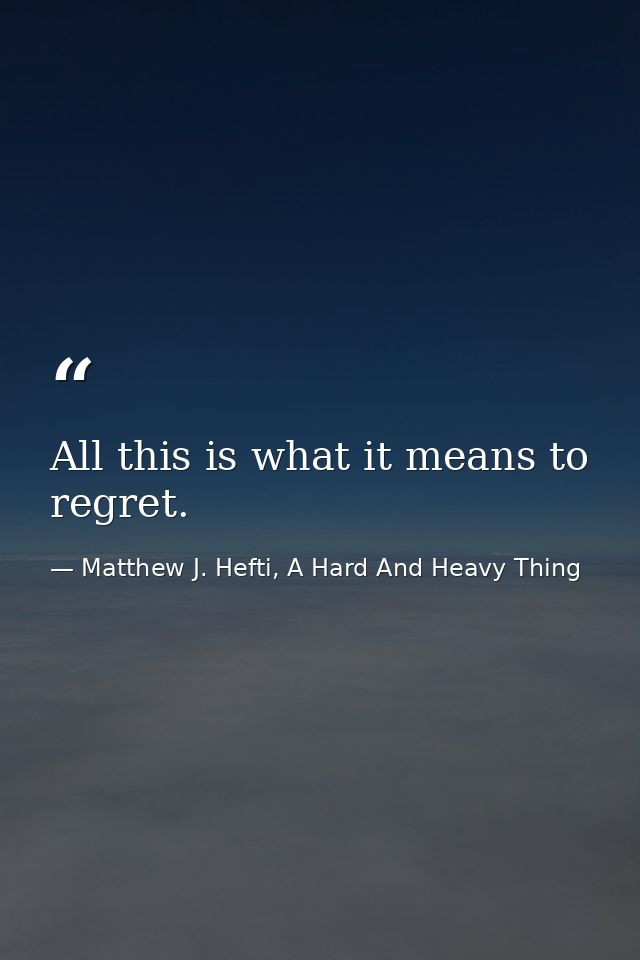 All this is what it means to regret. — Matthew J. Hefti, A Hard And Heavy Thing