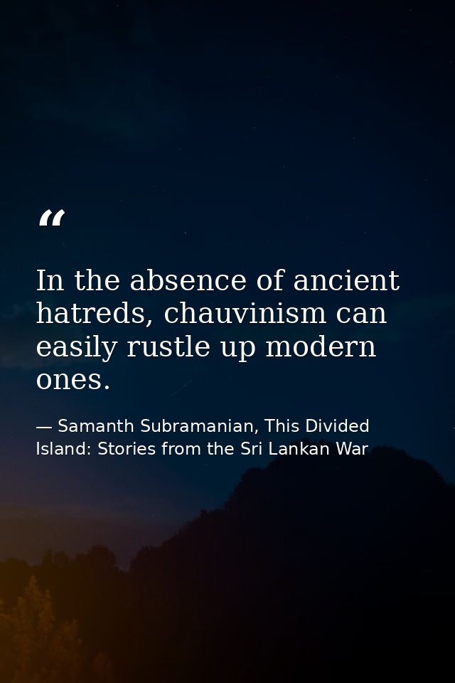 In the absence of ancient hatreds, chauvinism can easily rustle up modern ones. — Samanth Subramanian, This Divided Island: Stories from the Sri Lankan War