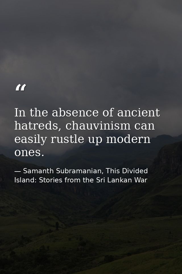 In the absence of ancient hatreds, chauvinism can easily rustle up modern ones. — Samanth Subramanian, This Divided Island: Stories from the Sri Lankan War