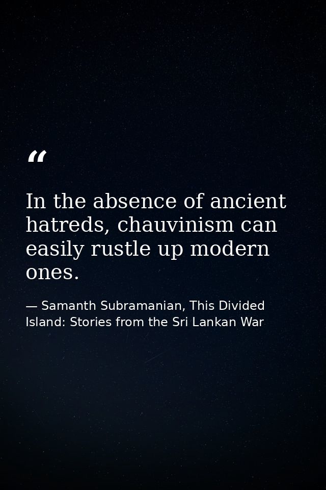 In the absence of ancient hatreds, chauvinism can easily rustle up modern ones. — Samanth Subramanian, This Divided Island: Stories from the Sri Lankan War
