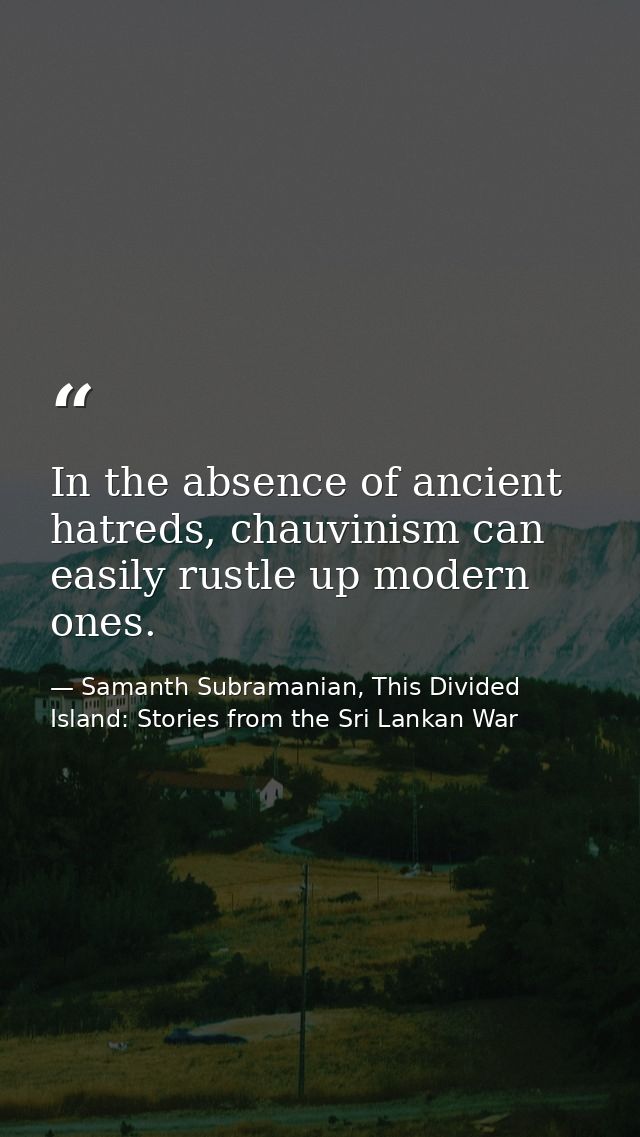 In the absence of ancient hatreds, chauvinism can easily rustle up modern ones. — Samanth Subramanian, This Divided Island: Stories from the Sri Lankan War