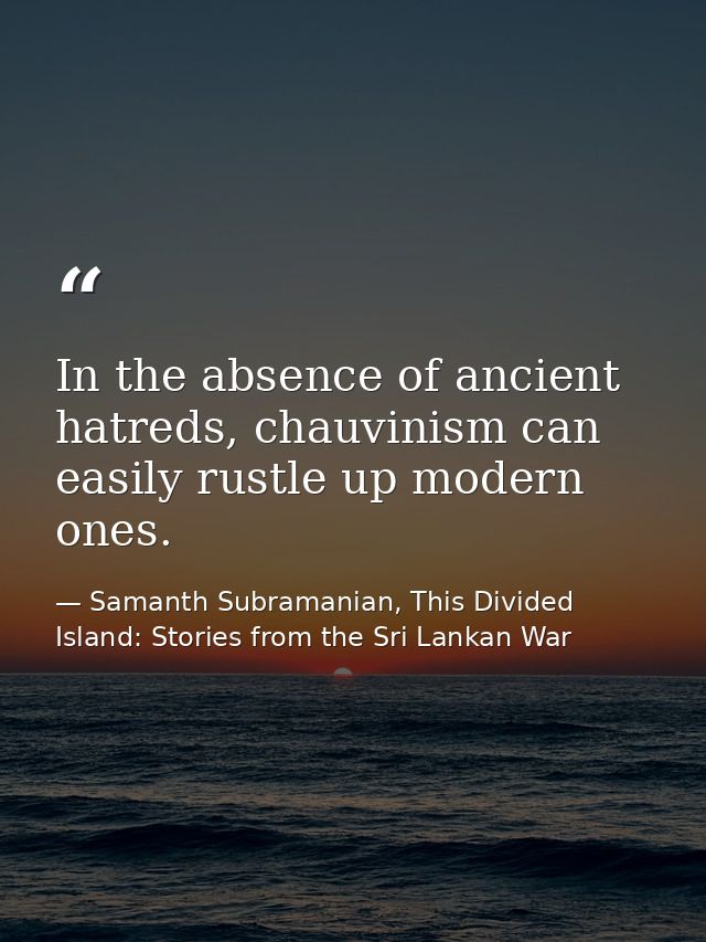In the absence of ancient hatreds, chauvinism can easily rustle up modern ones. — Samanth Subramanian, This Divided Island: Stories from the Sri Lankan War
