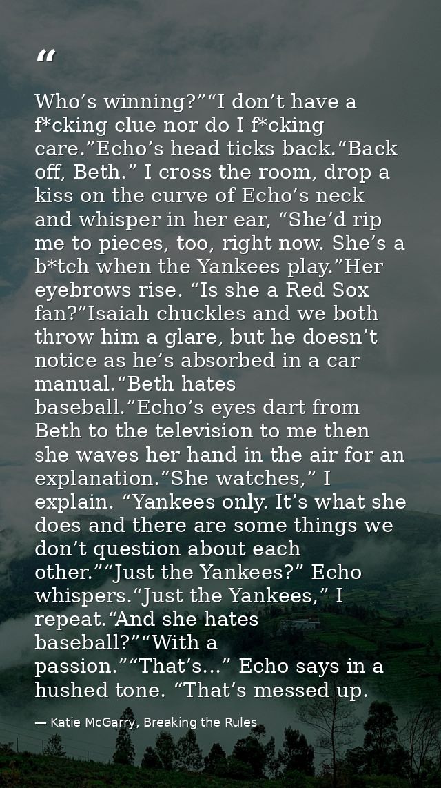 Who’s winning?”“I don’t have a f*cking clue nor do I f*cking care.”Echo’s head ticks back.“Back off, Beth.” I cross the  — Katie McGarry, Breaking the Rules