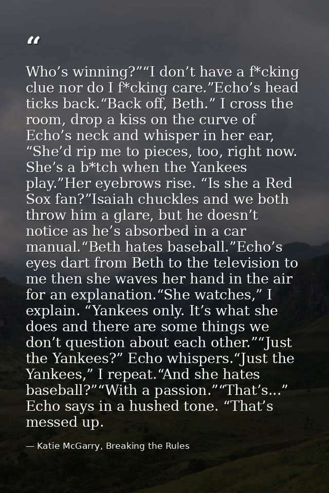 Who’s winning?”“I don’t have a f*cking clue nor do I f*cking care.”Echo’s head ticks back.“Back off, Beth.” I cross the  — Katie McGarry, Breaking the Rules