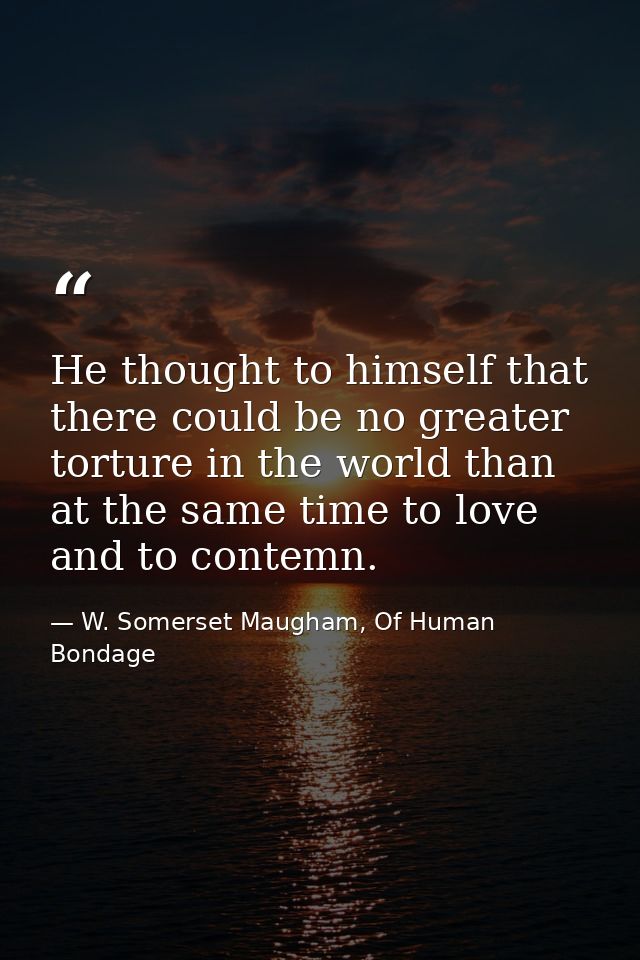 He thought to himself that there could be no greater torture in the world than at the same time to love and to contemn. — W. Somerset Maugham, Of Human Bondage