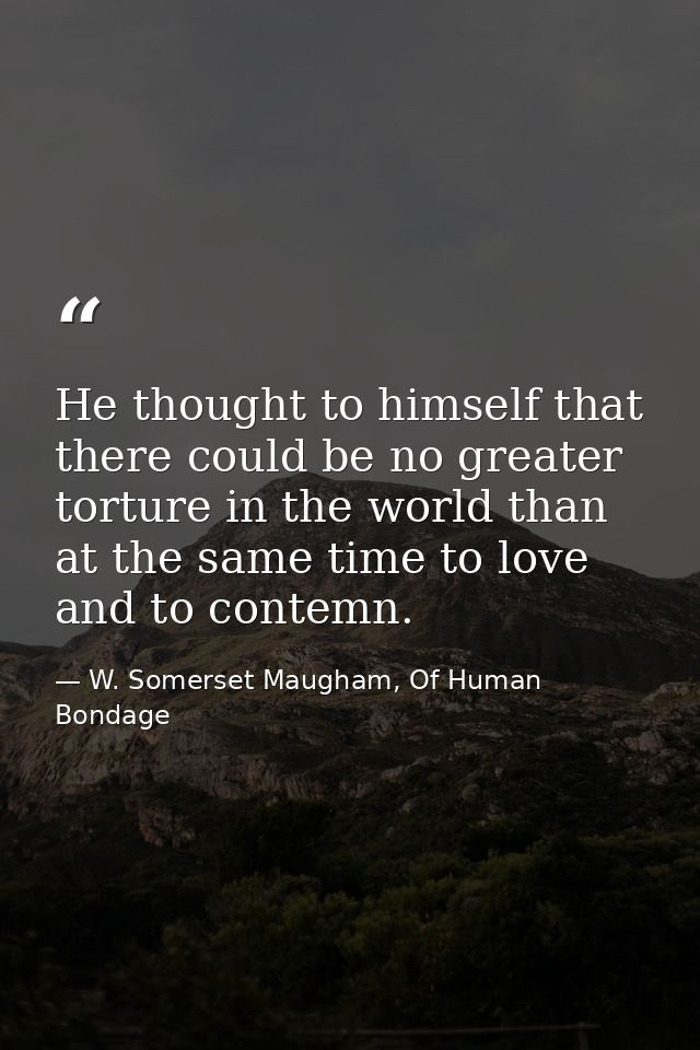 He thought to himself that there could be no greater torture in the world than at the same time to love and to contemn. — W. Somerset Maugham, Of Human Bondage