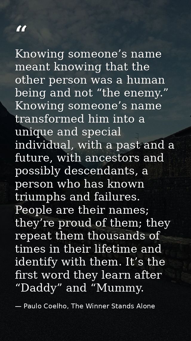 Knowing someone’s name meant knowing that the other person was a human being and not “the enemy.” Knowing someone’s name — Paulo Coelho, The Winner Stands Alone