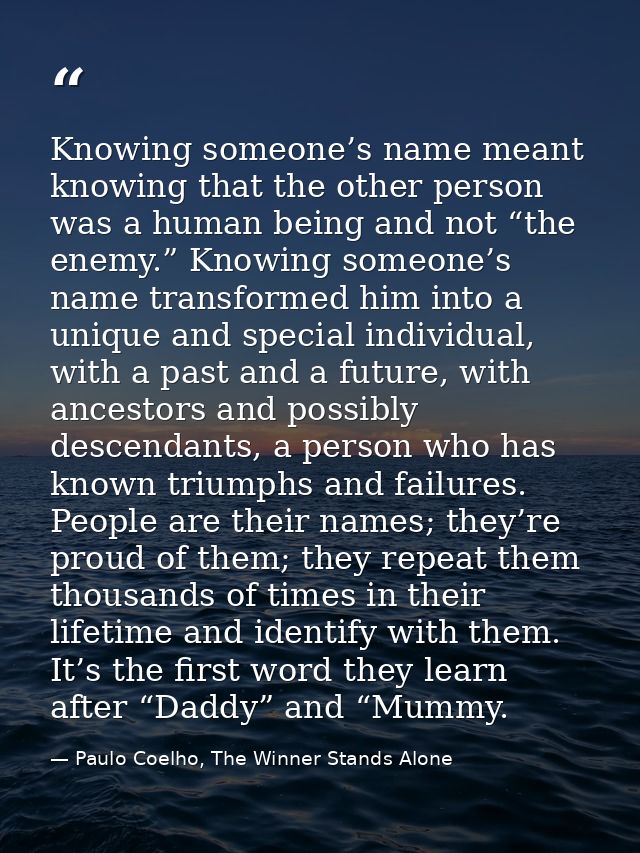 Knowing someone’s name meant knowing that the other person was a human being and not “the enemy.” Knowing someone’s name — Paulo Coelho, The Winner Stands Alone