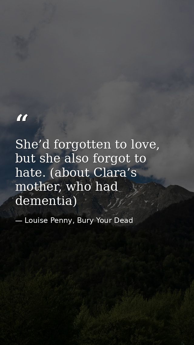 She’d forgotten to love, but she also forgot to hate. (about Clara’s mother, who had dementia) — Louise Penny, Bury Your Dead