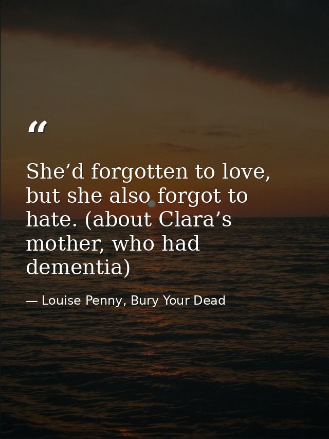 She’d forgotten to love, but she also forgot to hate. (about Clara’s mother, who had dementia) — Louise Penny, Bury Your Dead