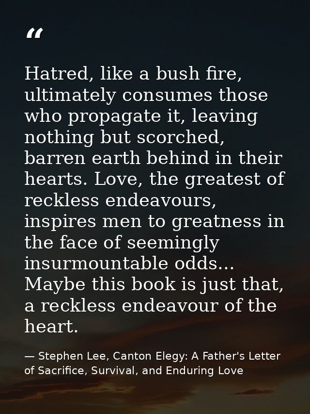 Hatred, like a bush fire, ultimately consumes those who propagate it, leaving nothing but scorched, barren earth behind  — Stephen Lee, Canton Elegy: A Father's Letter of Sacrifice, Survival, and Enduring Love