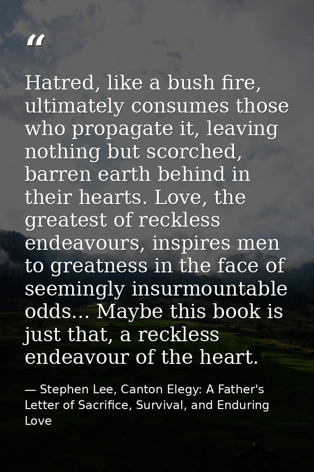 Hatred, like a bush fire, ultimately consumes those who propagate it, leaving nothing but scorched, barren earth behind  — Stephen Lee, Canton Elegy: A Father's Letter of Sacrifice, Survival, and Enduring Love