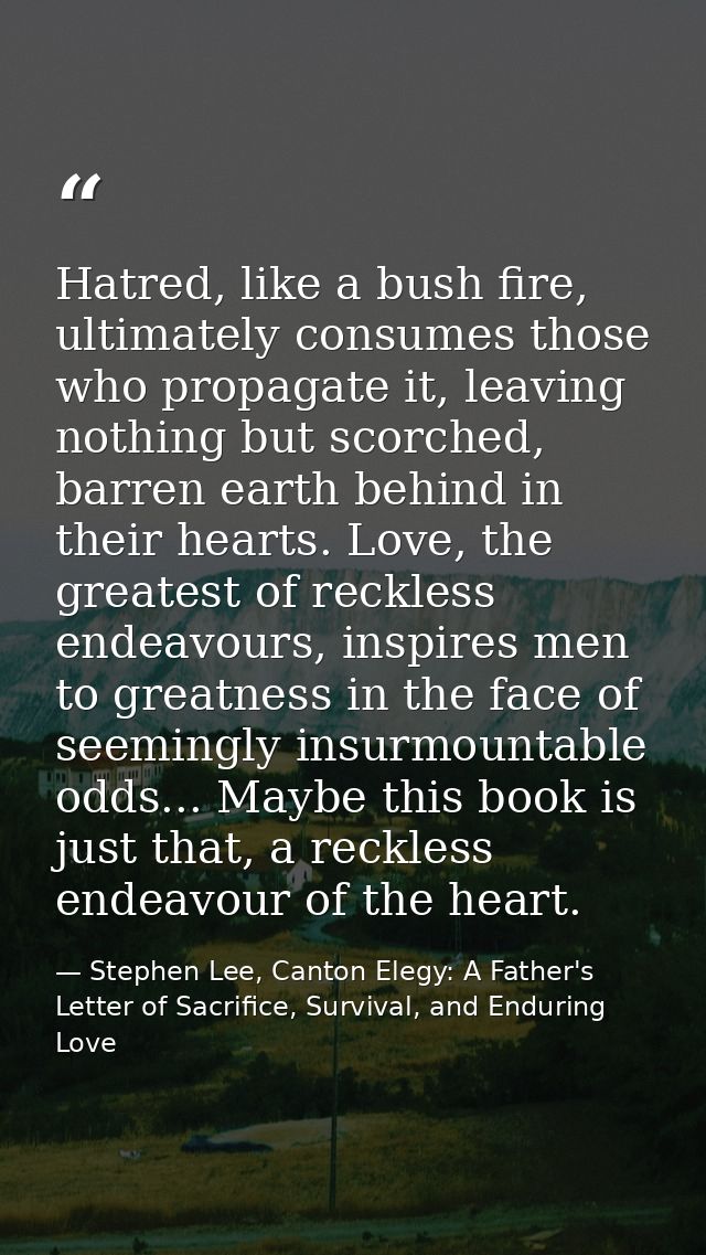Hatred, like a bush fire, ultimately consumes those who propagate it, leaving nothing but scorched, barren earth behind  — Stephen Lee, Canton Elegy: A Father's Letter of Sacrifice, Survival, and Enduring Love