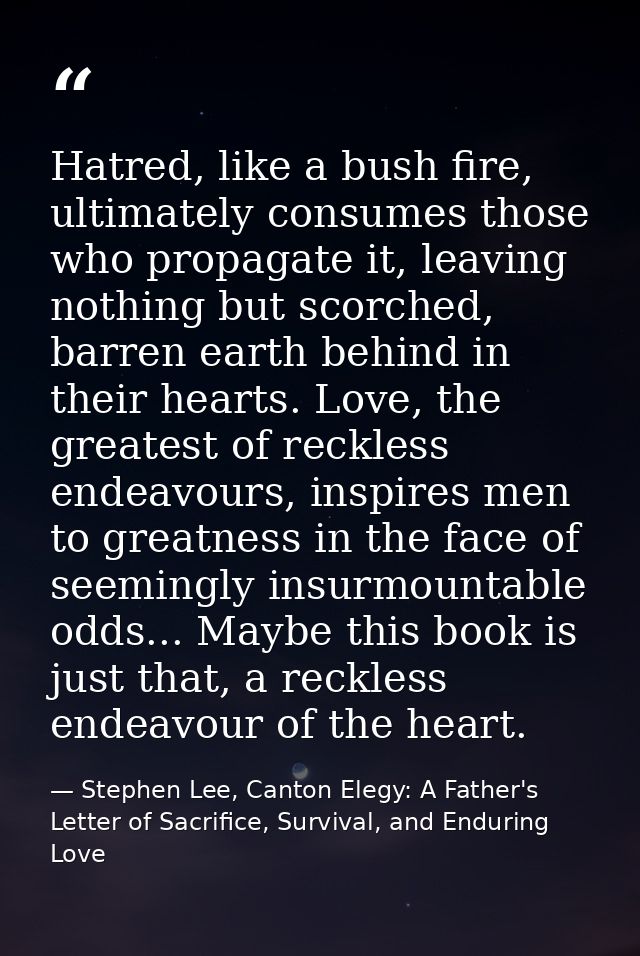 Hatred, like a bush fire, ultimately consumes those who propagate it, leaving nothing but scorched, barren earth behind  — Stephen Lee, Canton Elegy: A Father's Letter of Sacrifice, Survival, and Enduring Love