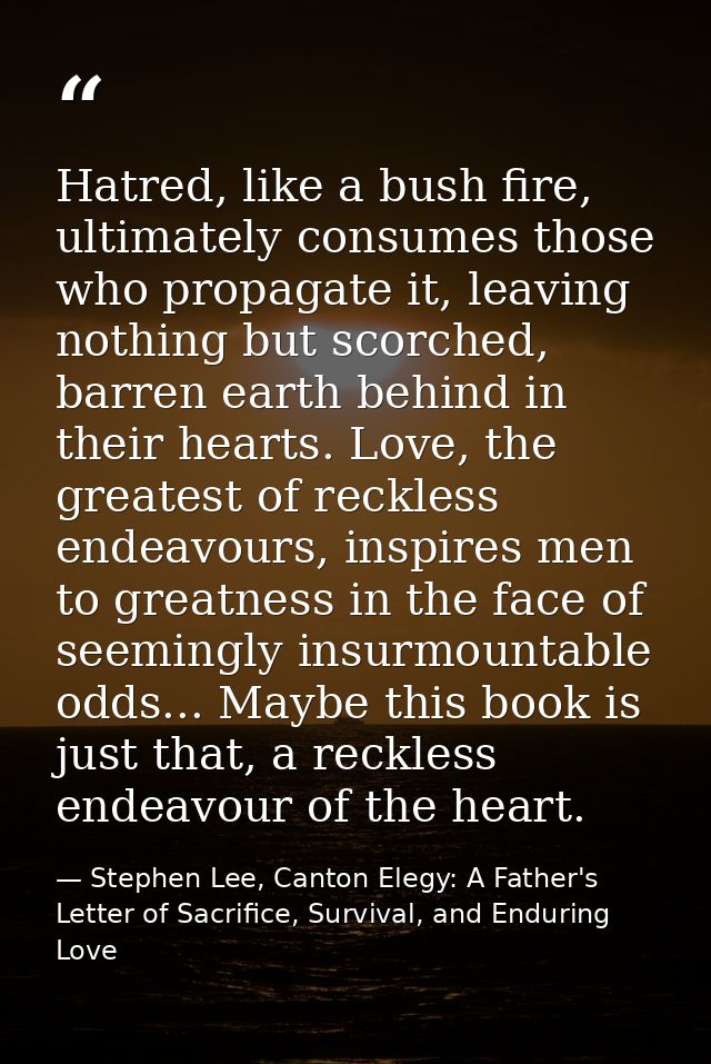 Hatred, like a bush fire, ultimately consumes those who propagate it, leaving nothing but scorched, barren earth behind  — Stephen Lee, Canton Elegy: A Father's Letter of Sacrifice, Survival, and Enduring Love