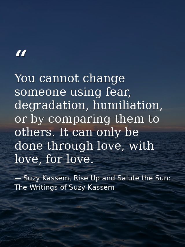 You cannot change someone using fear, degradation, humiliation, or by comparing them to others. It can only be done thro — Suzy Kassem, Rise Up and Salute the Sun: The Writings of Suzy Kassem