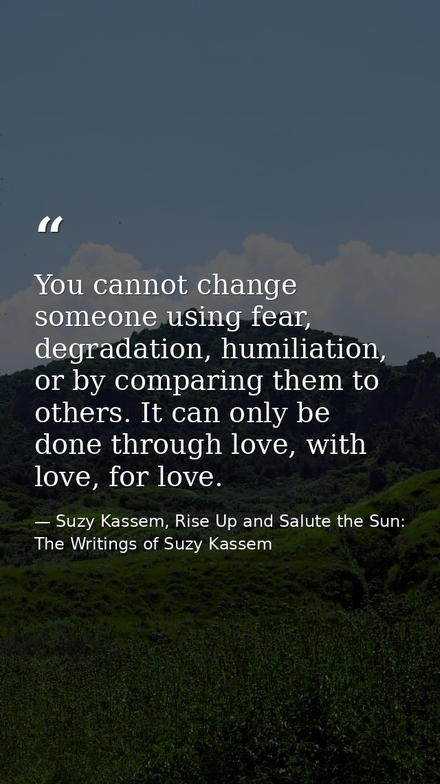 You cannot change someone using fear, degradation, humiliation, or by comparing them to others. It can only be done thro — Suzy Kassem, Rise Up and Salute the Sun: The Writings of Suzy Kassem