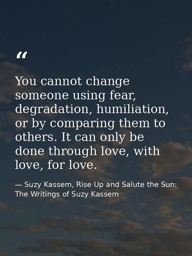 You cannot change someone using fear, degradation, humiliation, or by comparing them to others. It can only be done thro — Suzy Kassem, Rise Up and Salute the Sun: The Writings of Suzy Kassem