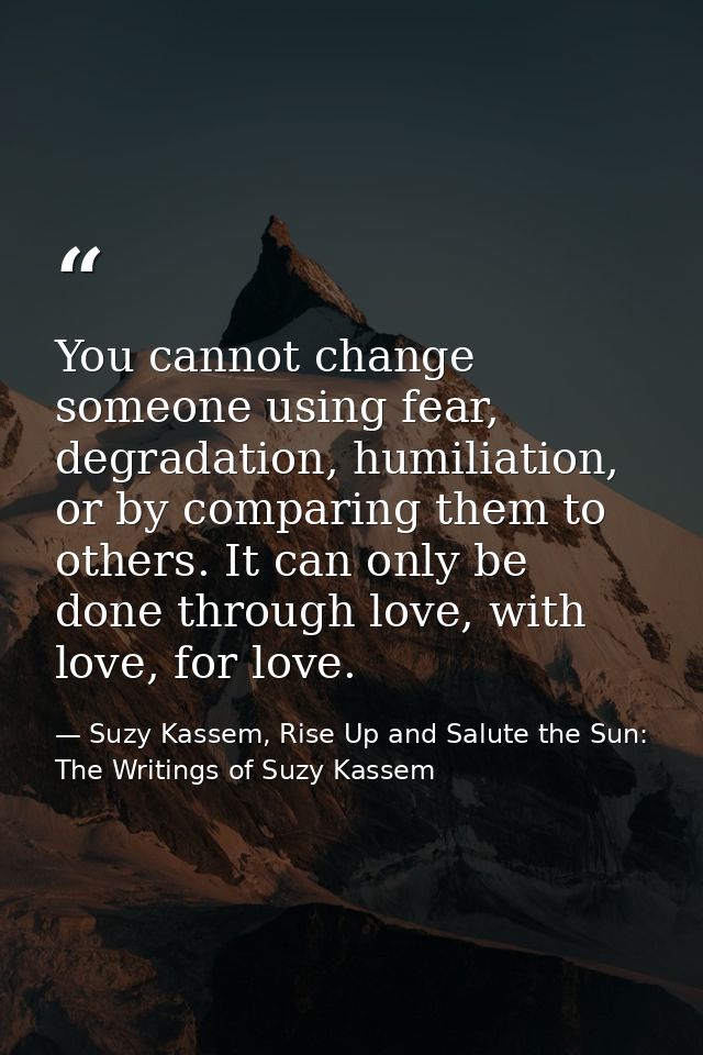You cannot change someone using fear, degradation, humiliation, or by comparing them to others. It can only be done thro — Suzy Kassem, Rise Up and Salute the Sun: The Writings of Suzy Kassem