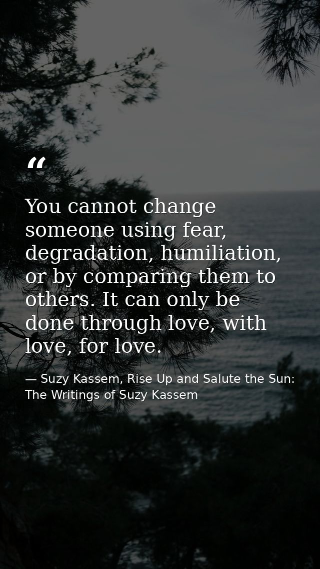 You cannot change someone using fear, degradation, humiliation, or by comparing them to others. It can only be done thro — Suzy Kassem, Rise Up and Salute the Sun: The Writings of Suzy Kassem