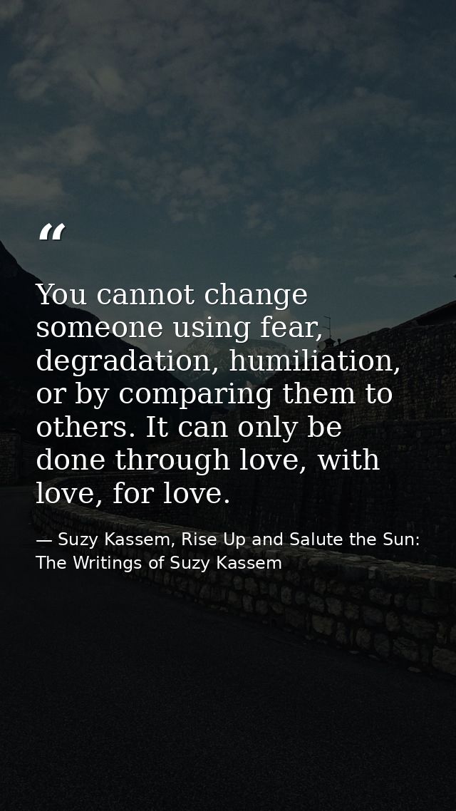 You cannot change someone using fear, degradation, humiliation, or by comparing them to others. It can only be done thro — Suzy Kassem, Rise Up and Salute the Sun: The Writings of Suzy Kassem
