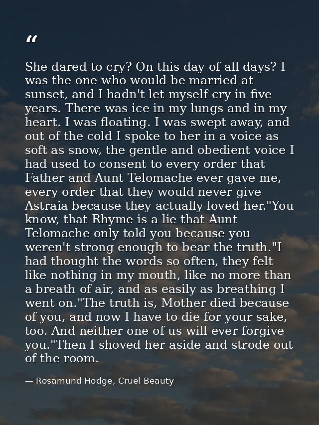 She dared to cry? On this day of all days? I was the one who would be married at sunset, and I hadn't let myself cry in  — Rosamund Hodge, Cruel Beauty
