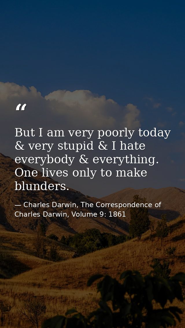 But I am very poorly today & very stupid & I hate everybody & everything. One lives only to make blunders. — Charles Darwin, The Correspondence of Charles Darwin, Volume 9: 1861