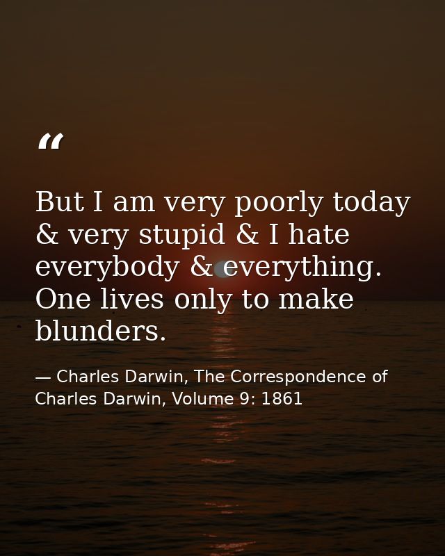 But I am very poorly today & very stupid & I hate everybody & everything. One lives only to make blunders. — Charles Darwin, The Correspondence of Charles Darwin, Volume 9: 1861
