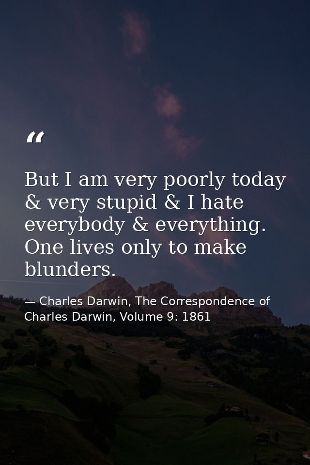 But I am very poorly today & very stupid & I hate everybody & everything. One lives only to make blunders. — Charles Darwin, The Correspondence of Charles Darwin, Volume 9: 1861