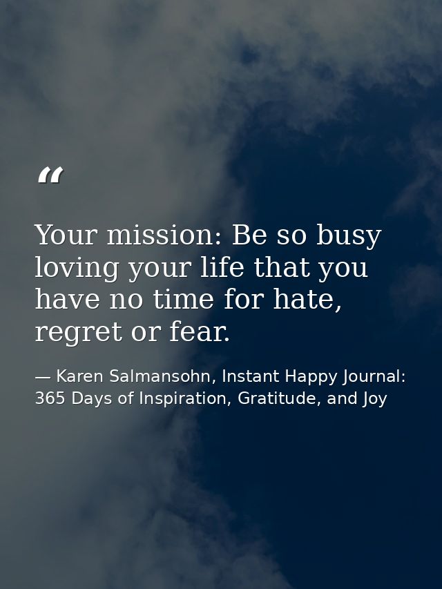 Your mission: Be so busy loving your life that you have no time for hate, regret or fear. — Karen Salmansohn, Instant Happy Journal: 365 Days of Inspiration, Gratitude, and Joy