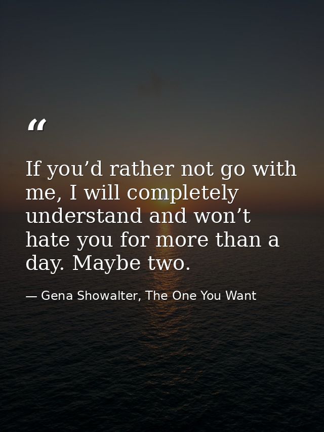 If you’d rather not go with me, I will completely understand and won’t hate you for more than a day. Maybe two. — Gena Showalter, The One You Want