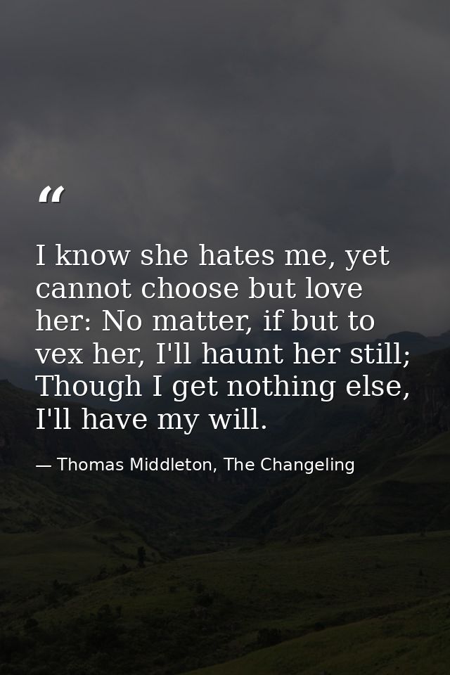I know she hates me, yet cannot choose but love her: No matter, if but to vex her, I'll haunt her still; Though I get no — Thomas Middleton, The Changeling