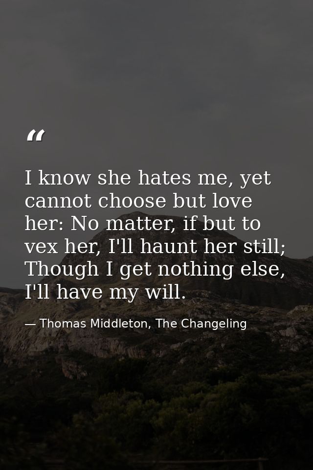 I know she hates me, yet cannot choose but love her: No matter, if but to vex her, I'll haunt her still; Though I get no — Thomas Middleton, The Changeling