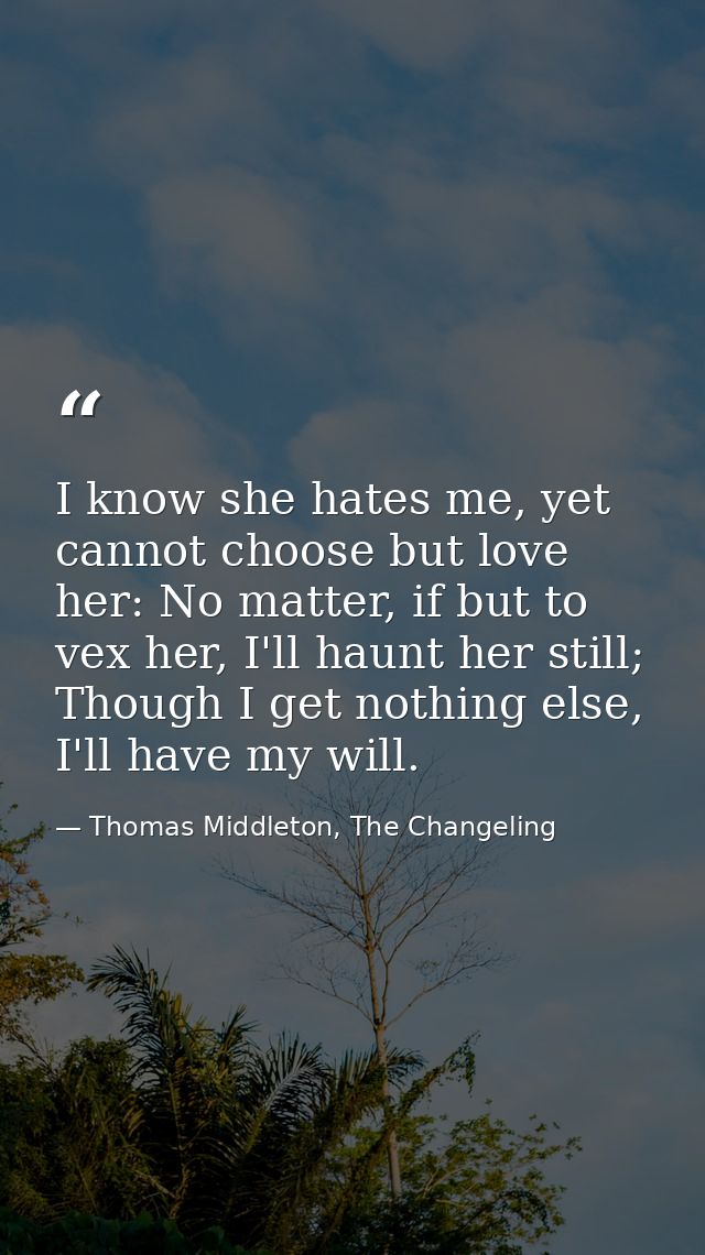 I know she hates me, yet cannot choose but love her: No matter, if but to vex her, I'll haunt her still; Though I get no — Thomas Middleton, The Changeling
