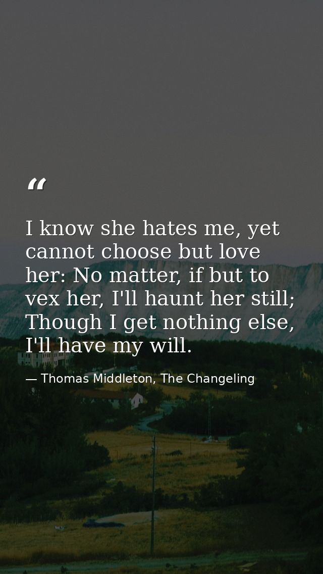 I know she hates me, yet cannot choose but love her: No matter, if but to vex her, I'll haunt her still; Though I get no — Thomas Middleton, The Changeling