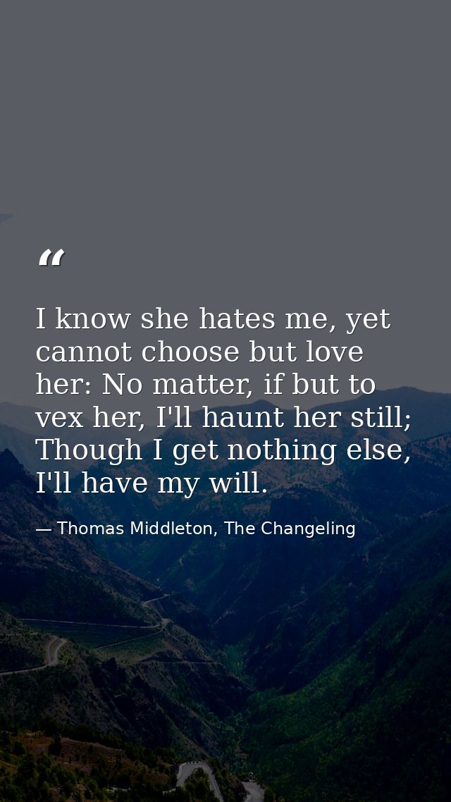 I know she hates me, yet cannot choose but love her: No matter, if but to vex her, I'll haunt her still; Though I get no — Thomas Middleton, The Changeling