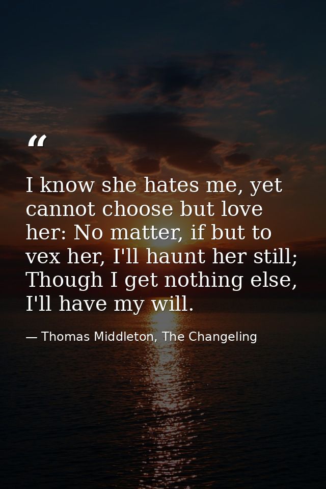 I know she hates me, yet cannot choose but love her: No matter, if but to vex her, I'll haunt her still; Though I get no — Thomas Middleton, The Changeling