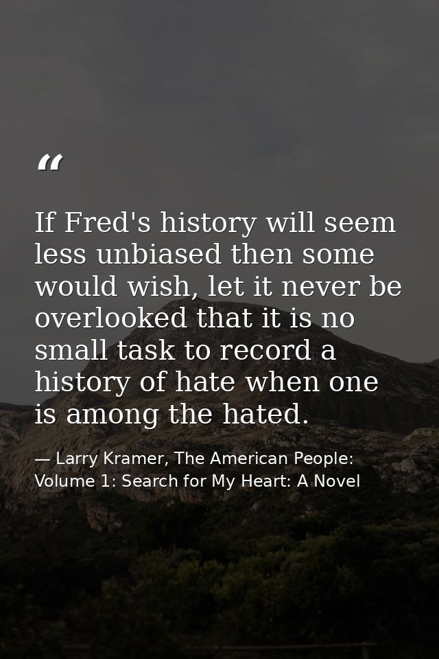 If Fred's history will seem less unbiased then some would wish, let it never be overlooked that it is no small task to r — Larry Kramer, The American People: Volume 1: Search for My Heart: A Novel