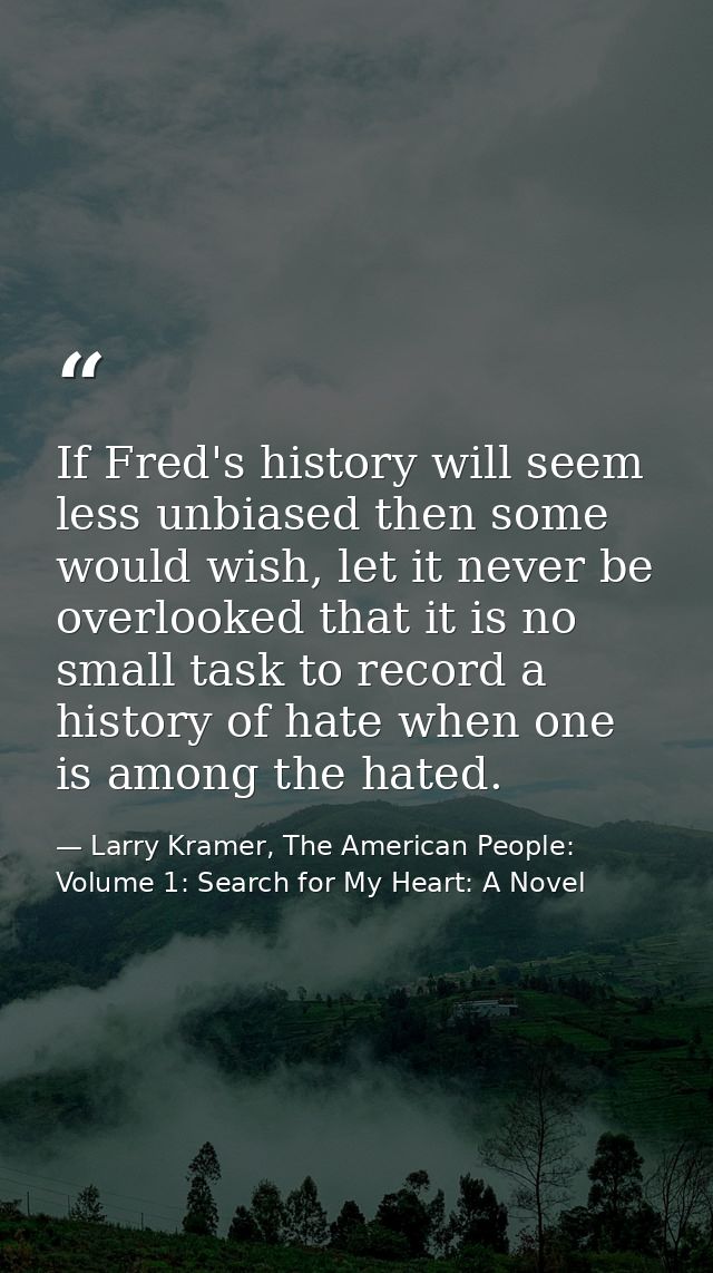 If Fred's history will seem less unbiased then some would wish, let it never be overlooked that it is no small task to r — Larry Kramer, The American People: Volume 1: Search for My Heart: A Novel