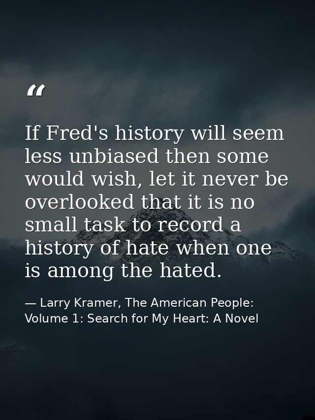 If Fred's history will seem less unbiased then some would wish, let it never be overlooked that it is no small task to r — Larry Kramer, The American People: Volume 1: Search for My Heart: A Novel