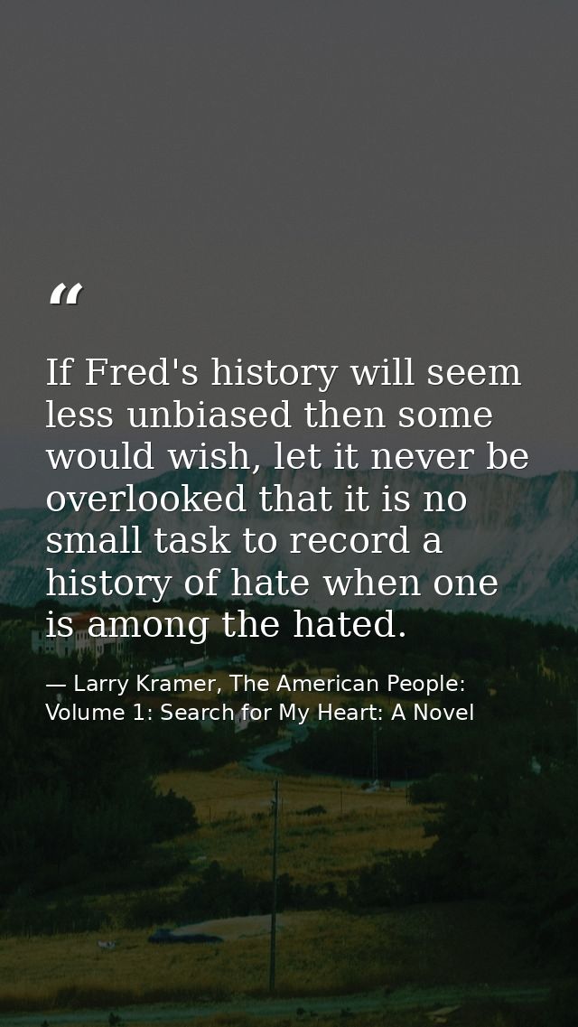 If Fred's history will seem less unbiased then some would wish, let it never be overlooked that it is no small task to r — Larry Kramer, The American People: Volume 1: Search for My Heart: A Novel