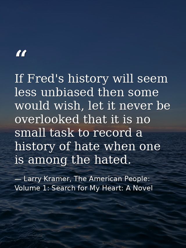 If Fred's history will seem less unbiased then some would wish, let it never be overlooked that it is no small task to r — Larry Kramer, The American People: Volume 1: Search for My Heart: A Novel