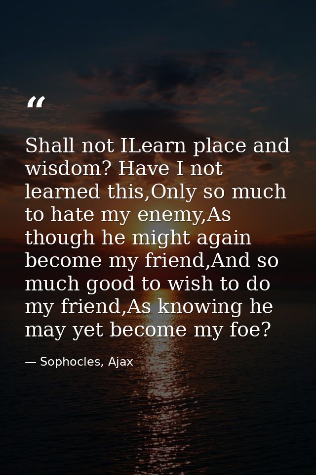 Shall not ILearn place and wisdom? Have I not learned this,Only so much to hate my enemy,As though he might again become — Sophocles, Ajax