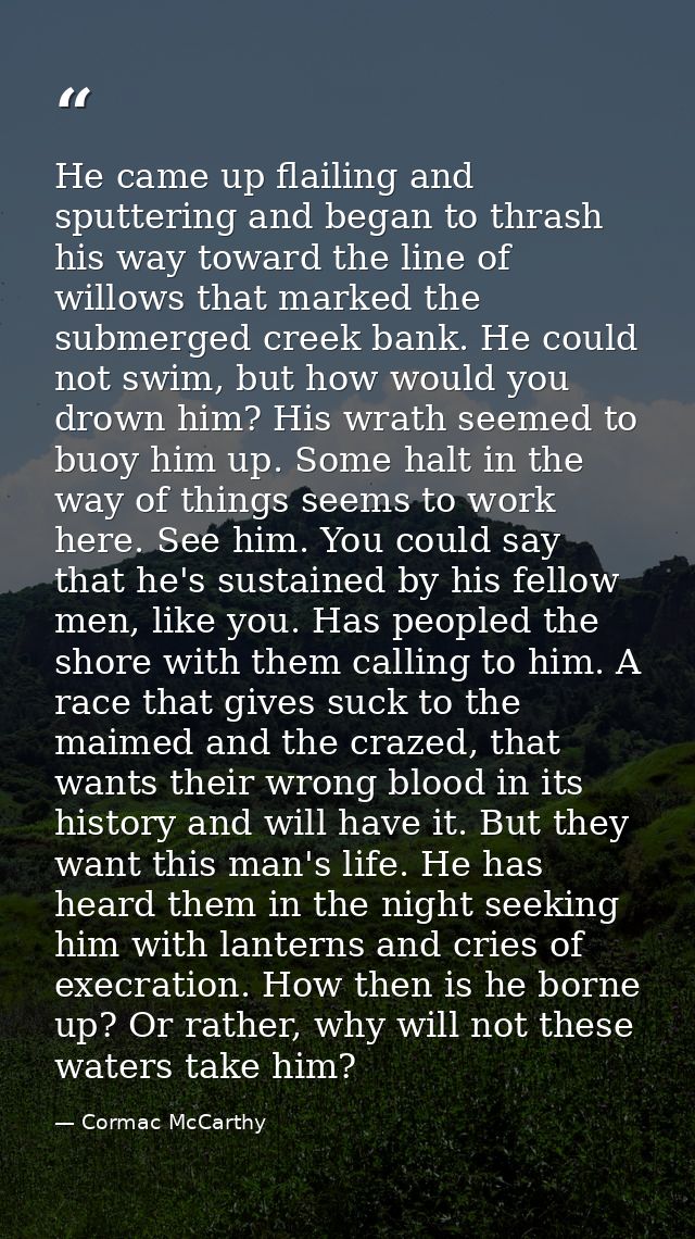 He came up flailing and sputtering and began to thrash his way toward the line of willows that marked the submerged cree — Cormac McCarthy
