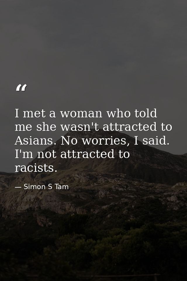 I met a woman who told me she wasn't attracted to Asians. No worries, I said. I'm not attracted to racists. — Simon S Tam