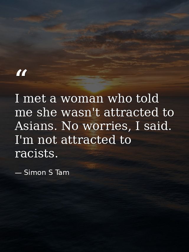 I met a woman who told me she wasn't attracted to Asians. No worries, I said. I'm not attracted to racists. — Simon S Tam