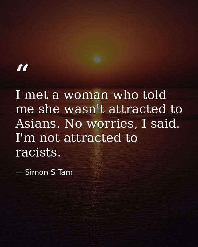 I met a woman who told me she wasn't attracted to Asians. No worries, I said. I'm not attracted to racists. — Simon S Tam