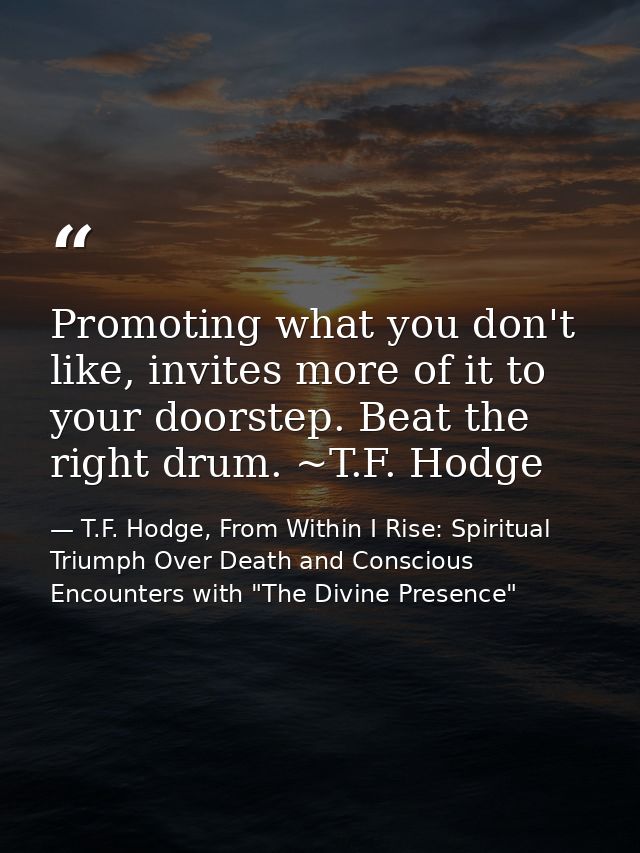 Promoting what you don't like, invites more of it to your doorstep. Beat the right drum. ~T.F. Hodge — T.F. Hodge, From Within I Rise: Spiritual Triumph Over Death and Conscious Encounters with "The Divine Presence"