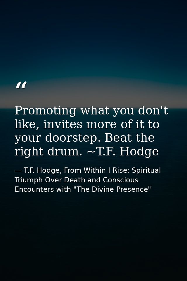 Promoting what you don't like, invites more of it to your doorstep. Beat the right drum. ~T.F. Hodge — T.F. Hodge, From Within I Rise: Spiritual Triumph Over Death and Conscious Encounters with "The Divine Presence"